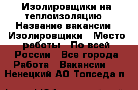 Изолировщики на теплоизоляцию › Название вакансии ­ Изолировщики › Место работы ­ По всей России - Все города Работа » Вакансии   . Ненецкий АО,Топседа п.